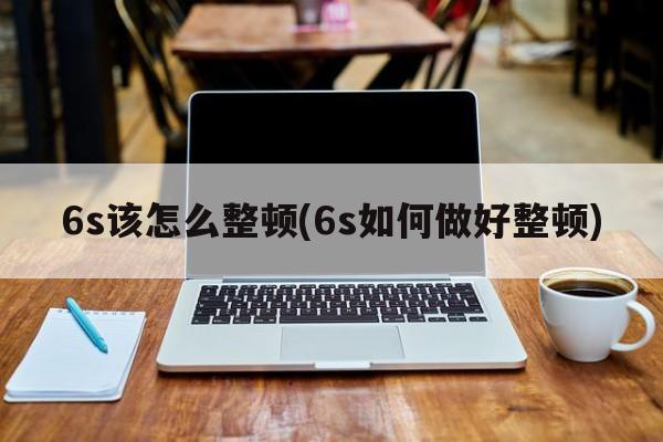 6s该怎么整顿(6s如何做好整顿)