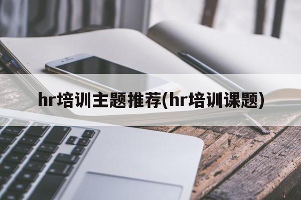 hr培训主题推荐(hr培训课题)