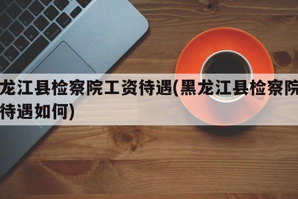 黑龙江县检察院工资待遇(黑龙江县检察院工资待遇如何)